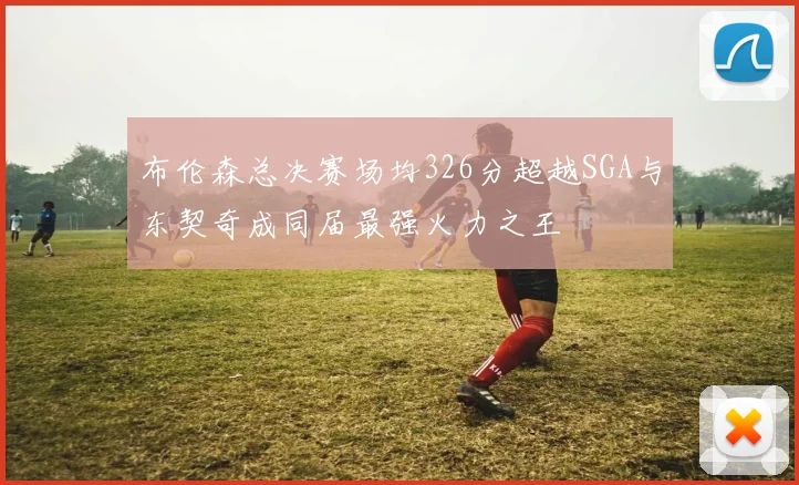 布伦森总决赛场均326分超越SGA与东契奇成同届最强火力之王