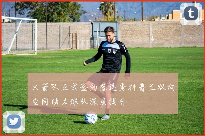 火箭队正式签约落选秀科普兰双向合同助力球队深度提升