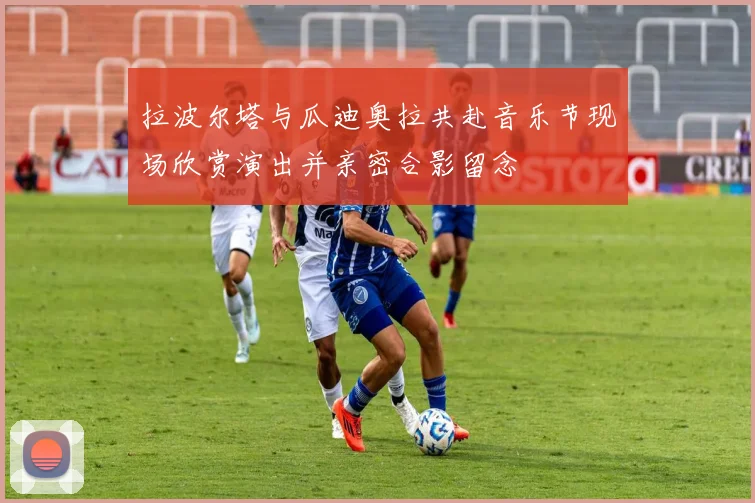 拉波尔塔与瓜迪奥拉共赴音乐节现场欣赏演出并亲密合影留念