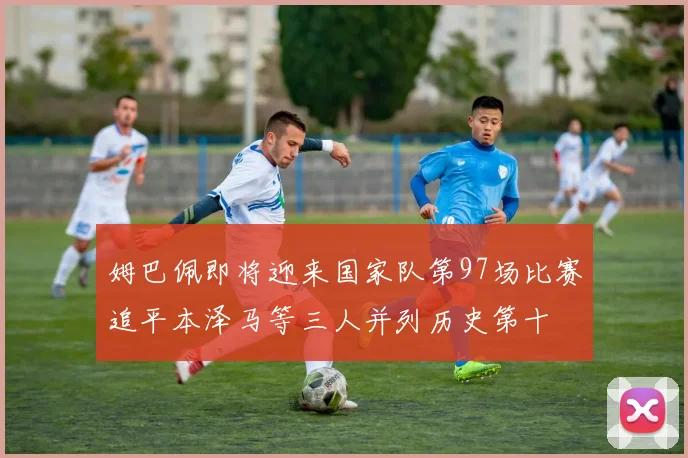 姆巴佩即将迎来国家队第97场比赛追平本泽马等三人并列历史第十