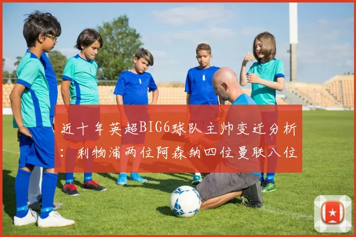 近十年英超BIG6球队主帅变迁分析：利物浦两位阿森纳四位曼联八位切尔西热刺十位