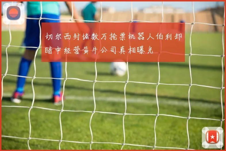 切尔西封堵数万抢票机器人伯利却暗中经营黄牛公司真相曝光