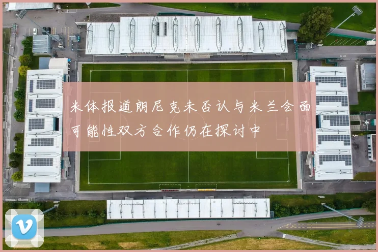 米体报道朗尼克未否认与米兰会面可能性双方合作仍在探讨中