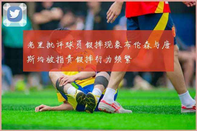 老里批评球员假摔现象布伦森与唐斯均被指责假摔行为频繁