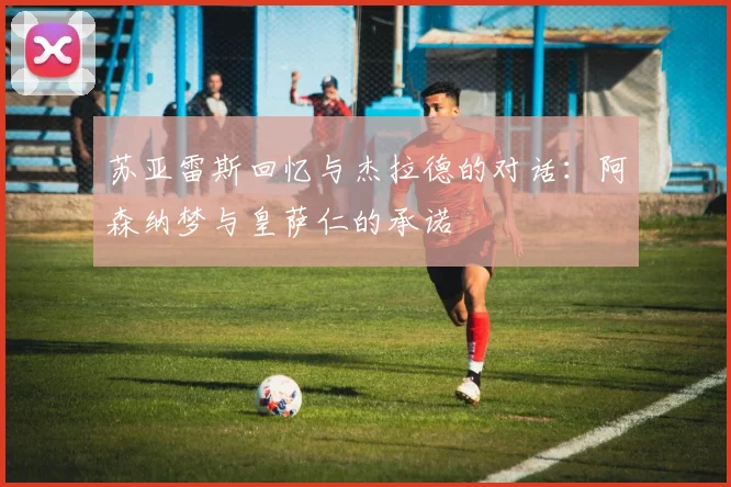 苏亚雷斯回忆与杰拉德的对话：阿森纳梦与皇萨仁的承诺