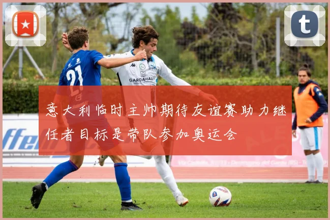 意大利临时主帅期待友谊赛助力继任者目标是带队参加奥运会